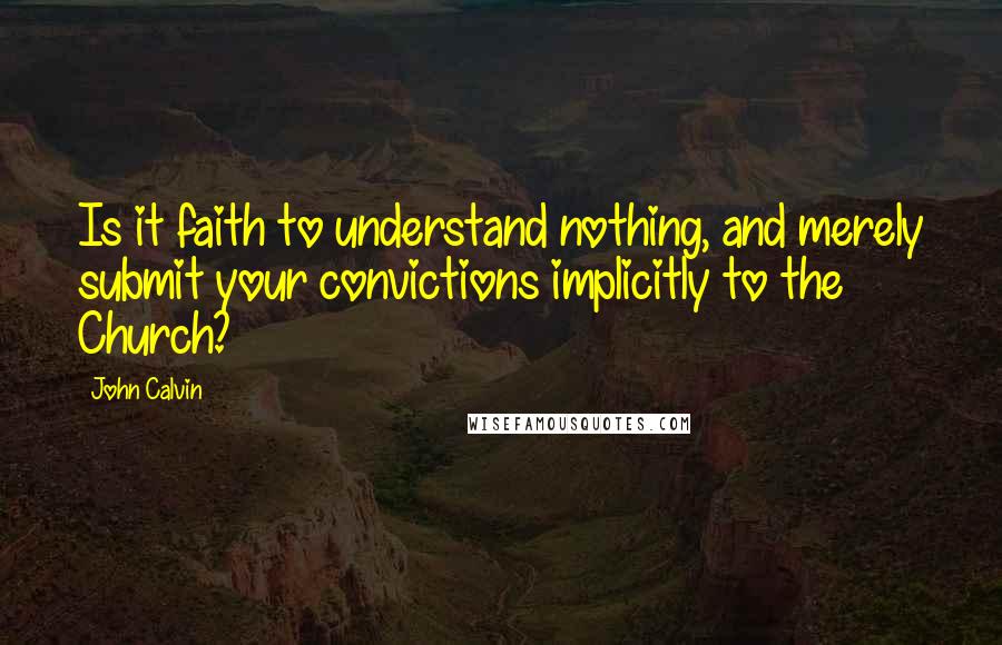 John Calvin Quotes: Is it faith to understand nothing, and merely submit your convictions implicitly to the Church? 