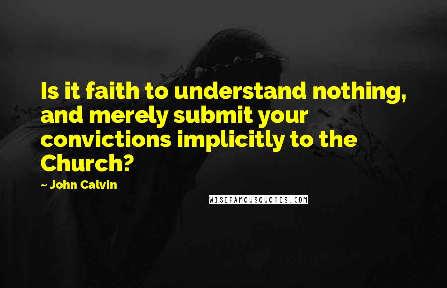 John Calvin Quotes: Is it faith to understand nothing, and merely submit your convictions implicitly to the Church? 