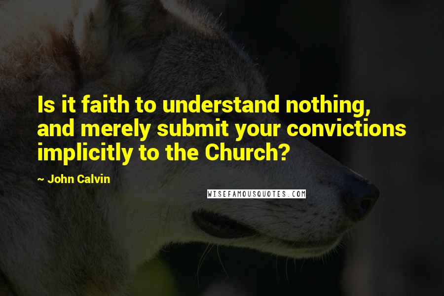 John Calvin Quotes: Is it faith to understand nothing, and merely submit your convictions implicitly to the Church? 
