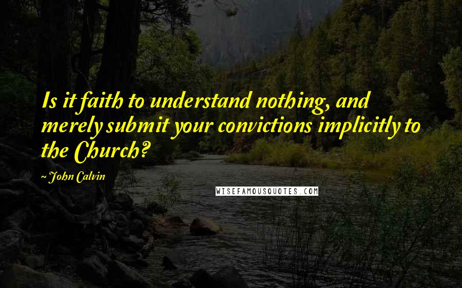 John Calvin Quotes: Is it faith to understand nothing, and merely submit your convictions implicitly to the Church? 