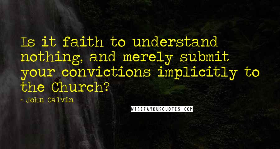 John Calvin Quotes: Is it faith to understand nothing, and merely submit your convictions implicitly to the Church? 