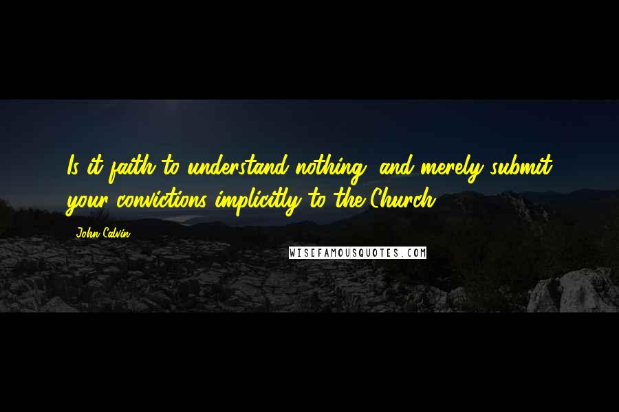 John Calvin Quotes: Is it faith to understand nothing, and merely submit your convictions implicitly to the Church? 