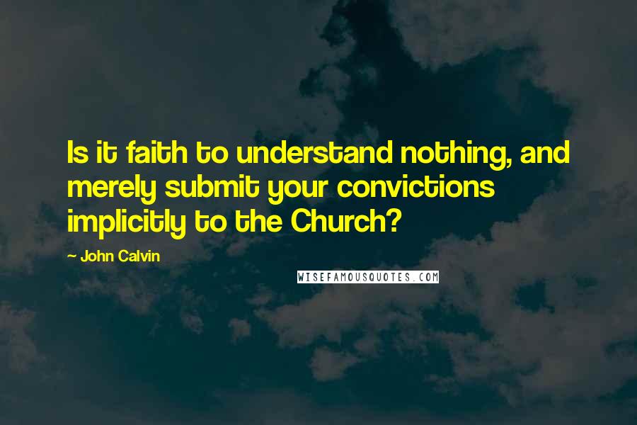 John Calvin Quotes: Is it faith to understand nothing, and merely submit your convictions implicitly to the Church? 