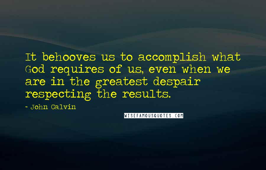 John Calvin Quotes: It behooves us to accomplish what God requires of us, even when we are in the greatest despair respecting the results.