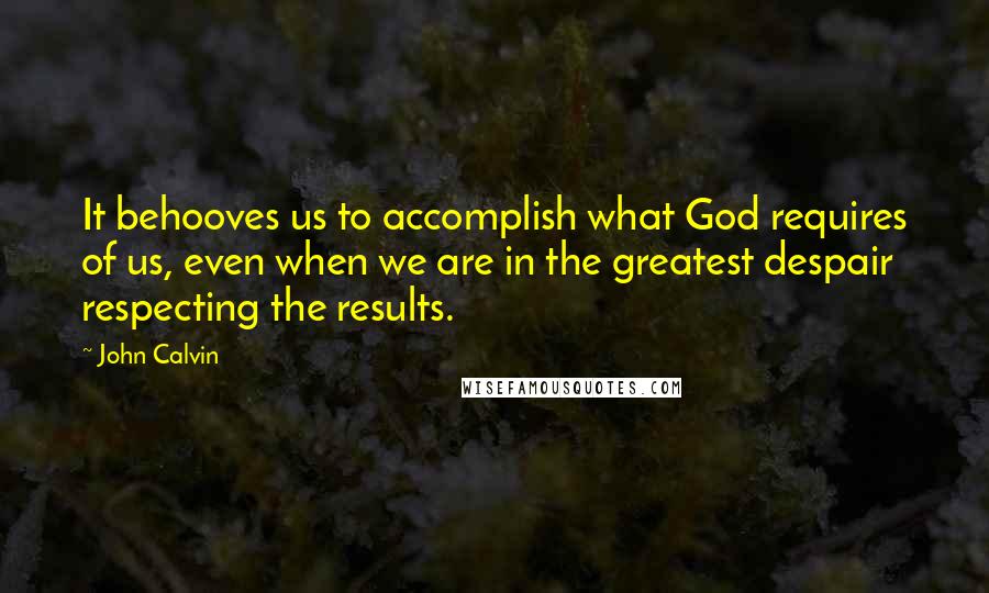 John Calvin Quotes: It behooves us to accomplish what God requires of us, even when we are in the greatest despair respecting the results.