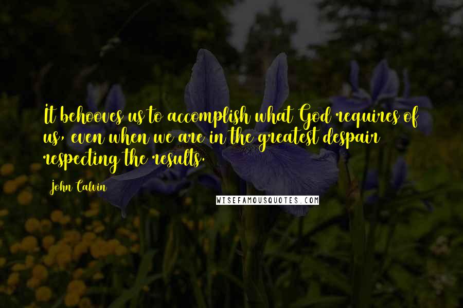 John Calvin Quotes: It behooves us to accomplish what God requires of us, even when we are in the greatest despair respecting the results.