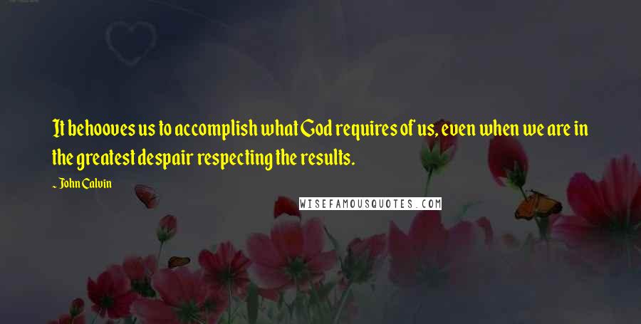 John Calvin Quotes: It behooves us to accomplish what God requires of us, even when we are in the greatest despair respecting the results.