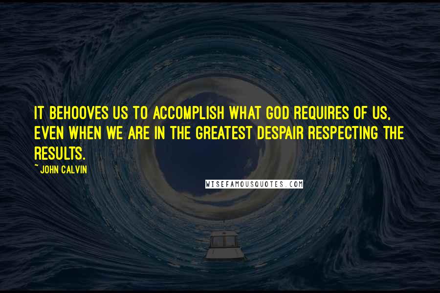 John Calvin Quotes: It behooves us to accomplish what God requires of us, even when we are in the greatest despair respecting the results.