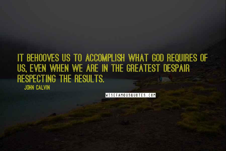 John Calvin Quotes: It behooves us to accomplish what God requires of us, even when we are in the greatest despair respecting the results.