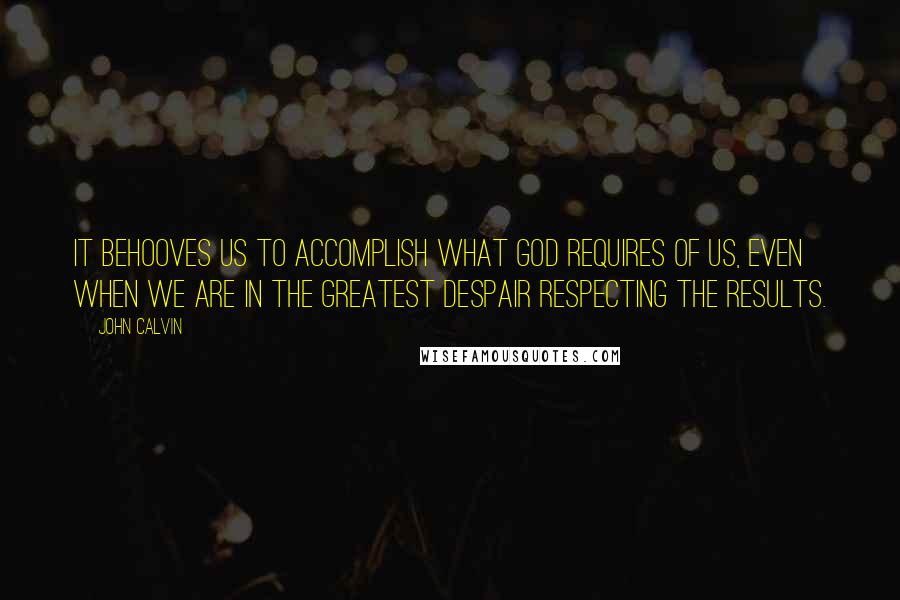 John Calvin Quotes: It behooves us to accomplish what God requires of us, even when we are in the greatest despair respecting the results.