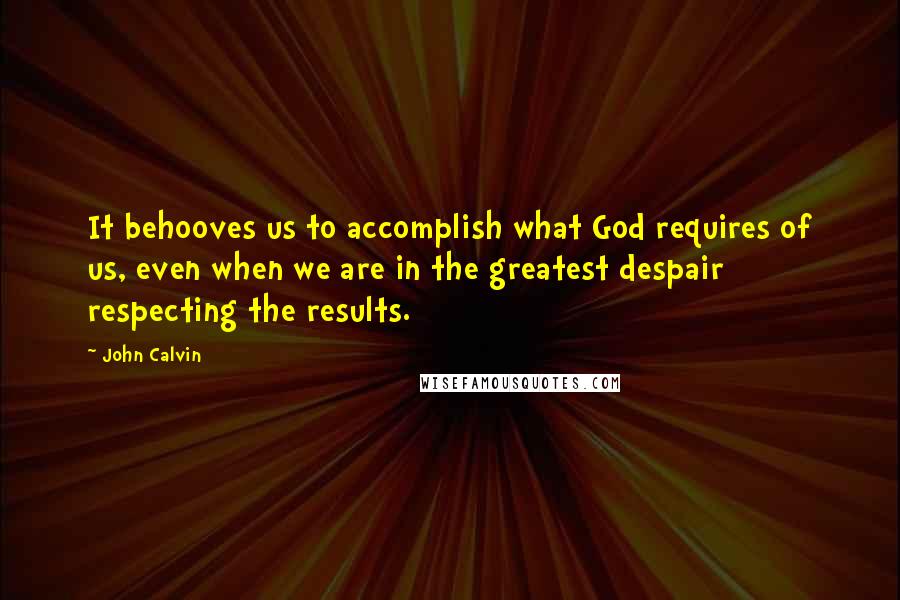 John Calvin Quotes: It behooves us to accomplish what God requires of us, even when we are in the greatest despair respecting the results.