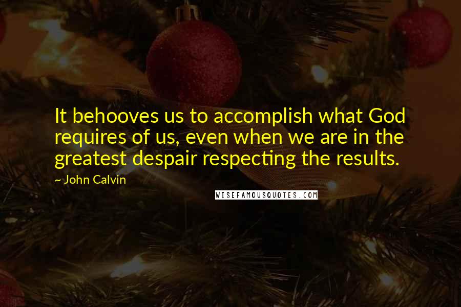 John Calvin Quotes: It behooves us to accomplish what God requires of us, even when we are in the greatest despair respecting the results.