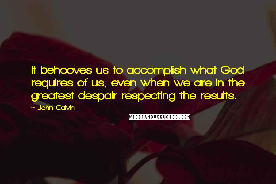 John Calvin Quotes: It behooves us to accomplish what God requires of us, even when we are in the greatest despair respecting the results.