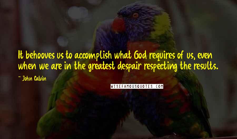 John Calvin Quotes: It behooves us to accomplish what God requires of us, even when we are in the greatest despair respecting the results.