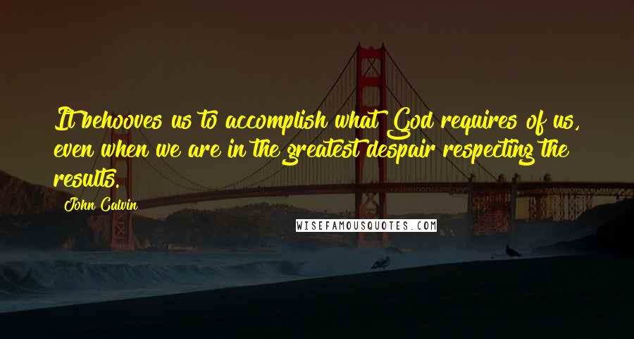 John Calvin Quotes: It behooves us to accomplish what God requires of us, even when we are in the greatest despair respecting the results.