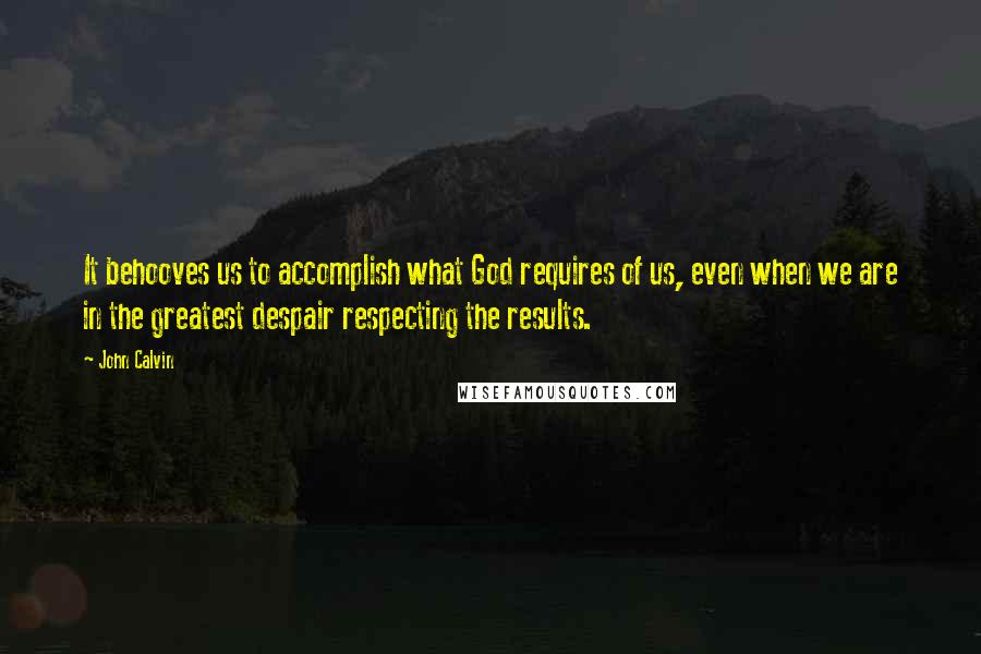 John Calvin Quotes: It behooves us to accomplish what God requires of us, even when we are in the greatest despair respecting the results.