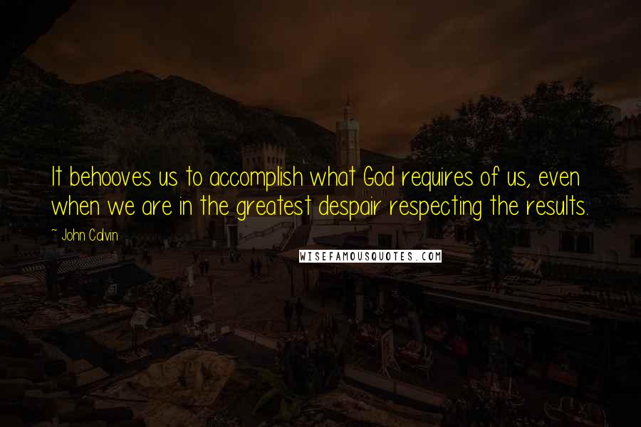 John Calvin Quotes: It behooves us to accomplish what God requires of us, even when we are in the greatest despair respecting the results.