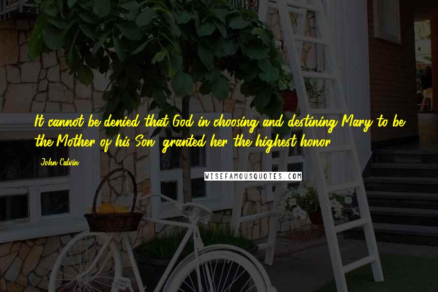 John Calvin Quotes: It cannot be denied that God in choosing and destining Mary to be the Mother of his Son, granted her the highest honor.