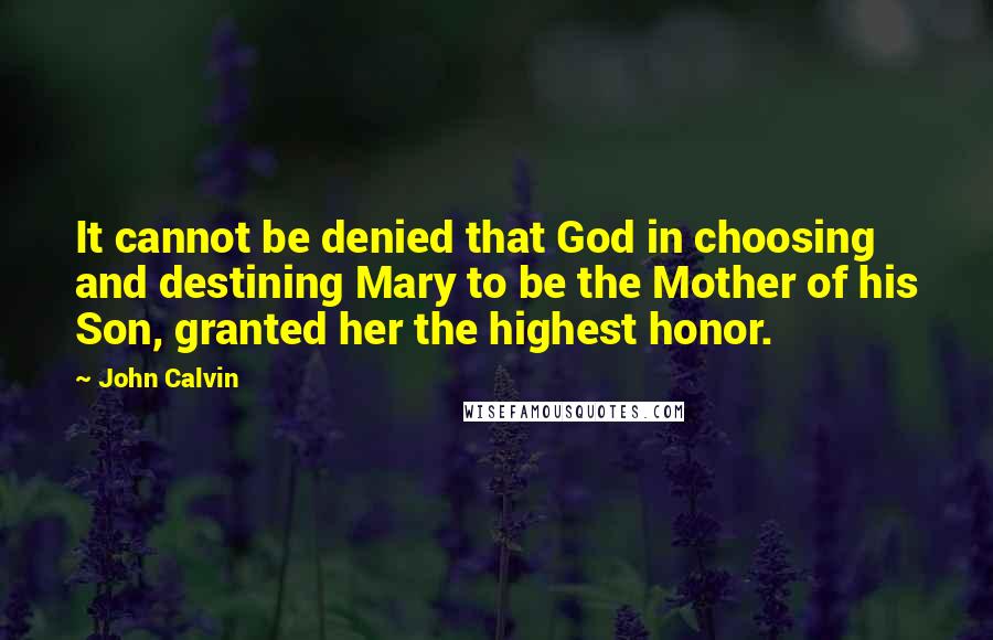 John Calvin Quotes: It cannot be denied that God in choosing and destining Mary to be the Mother of his Son, granted her the highest honor.