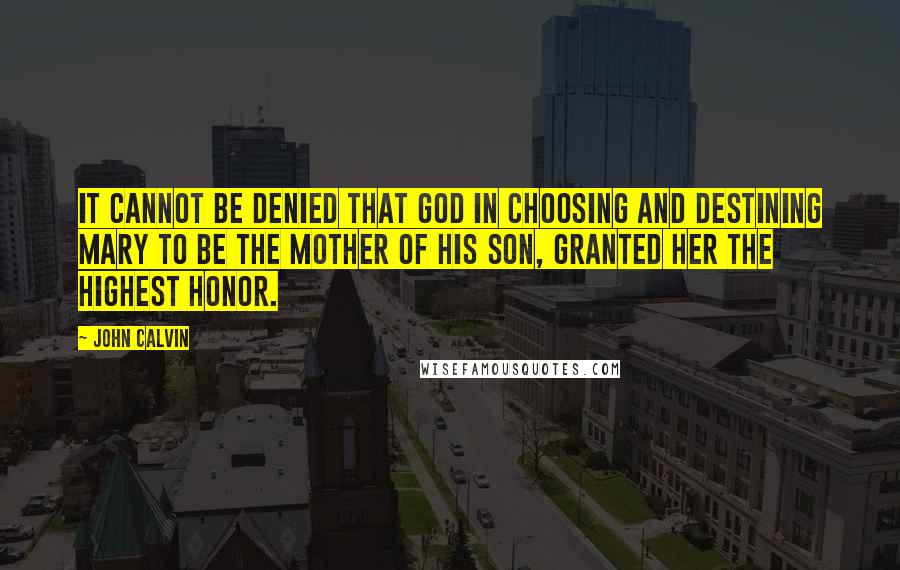 John Calvin Quotes: It cannot be denied that God in choosing and destining Mary to be the Mother of his Son, granted her the highest honor.