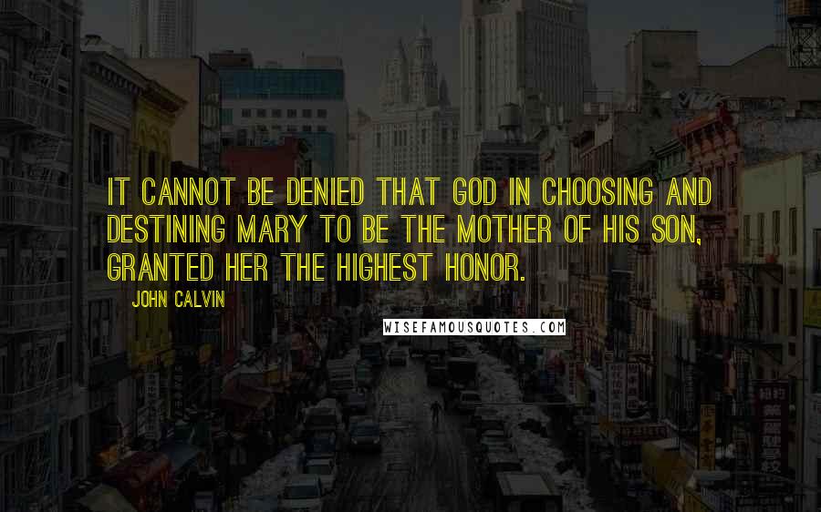 John Calvin Quotes: It cannot be denied that God in choosing and destining Mary to be the Mother of his Son, granted her the highest honor.