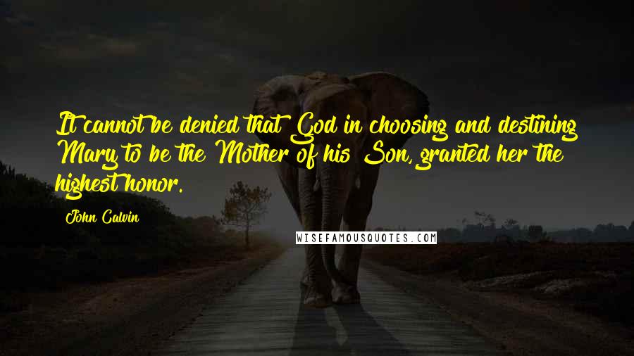 John Calvin Quotes: It cannot be denied that God in choosing and destining Mary to be the Mother of his Son, granted her the highest honor.