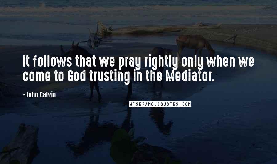 John Calvin Quotes: It follows that we pray rightly only when we come to God trusting in the Mediator.