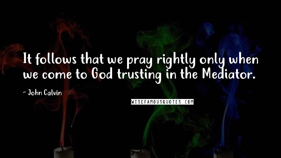 John Calvin Quotes: It follows that we pray rightly only when we come to God trusting in the Mediator.