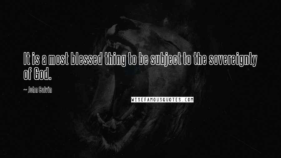 John Calvin Quotes: It is a most blessed thing to be subject to the sovereignty of God.