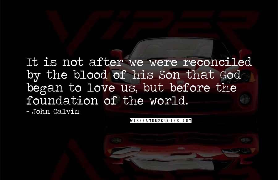 John Calvin Quotes: It is not after we were reconciled by the blood of his Son that God began to love us, but before the foundation of the world.