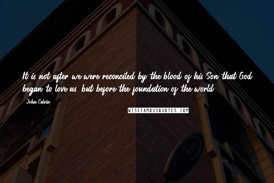 John Calvin Quotes: It is not after we were reconciled by the blood of his Son that God began to love us, but before the foundation of the world.