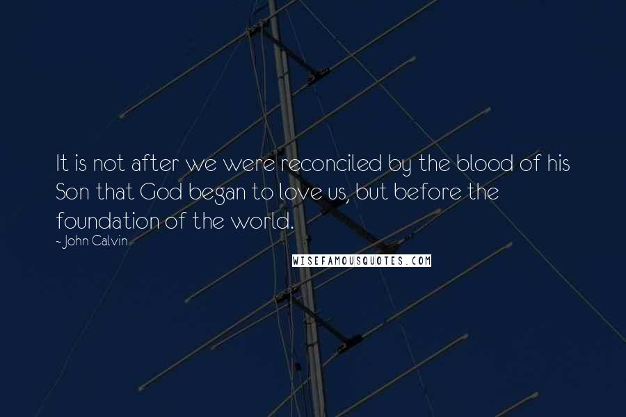 John Calvin Quotes: It is not after we were reconciled by the blood of his Son that God began to love us, but before the foundation of the world.