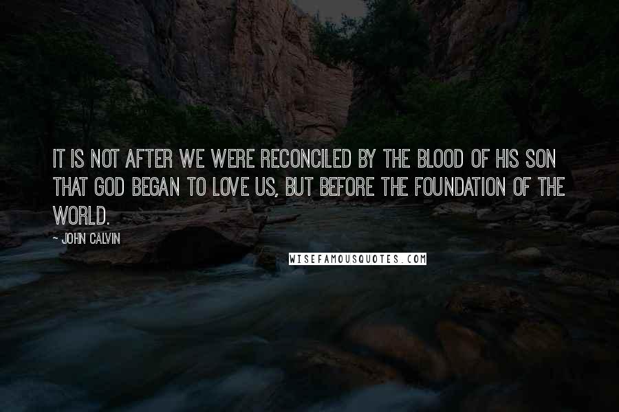 John Calvin Quotes: It is not after we were reconciled by the blood of his Son that God began to love us, but before the foundation of the world.