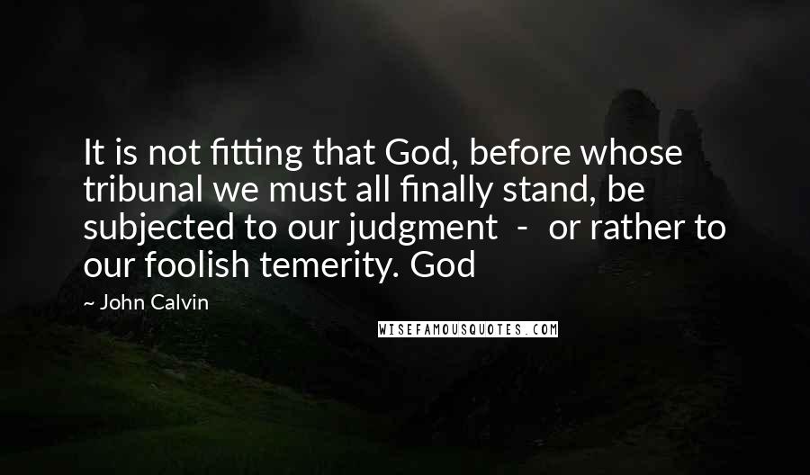 John Calvin Quotes: It is not fitting that God, before whose tribunal we must all finally stand, be subjected to our judgment - or rather to our foolish temerity. God