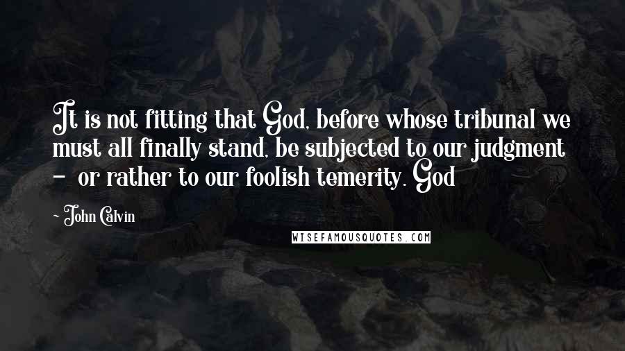 John Calvin Quotes: It is not fitting that God, before whose tribunal we must all finally stand, be subjected to our judgment - or rather to our foolish temerity. God