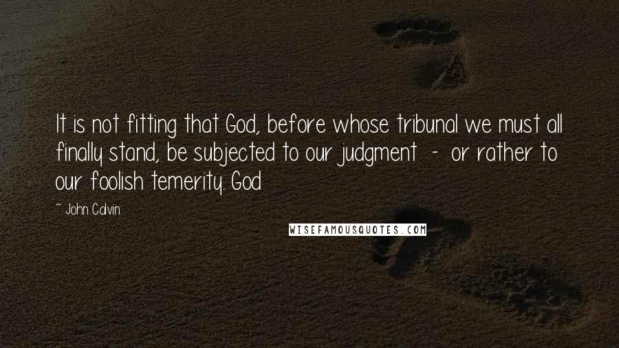 John Calvin Quotes: It is not fitting that God, before whose tribunal we must all finally stand, be subjected to our judgment - or rather to our foolish temerity. God