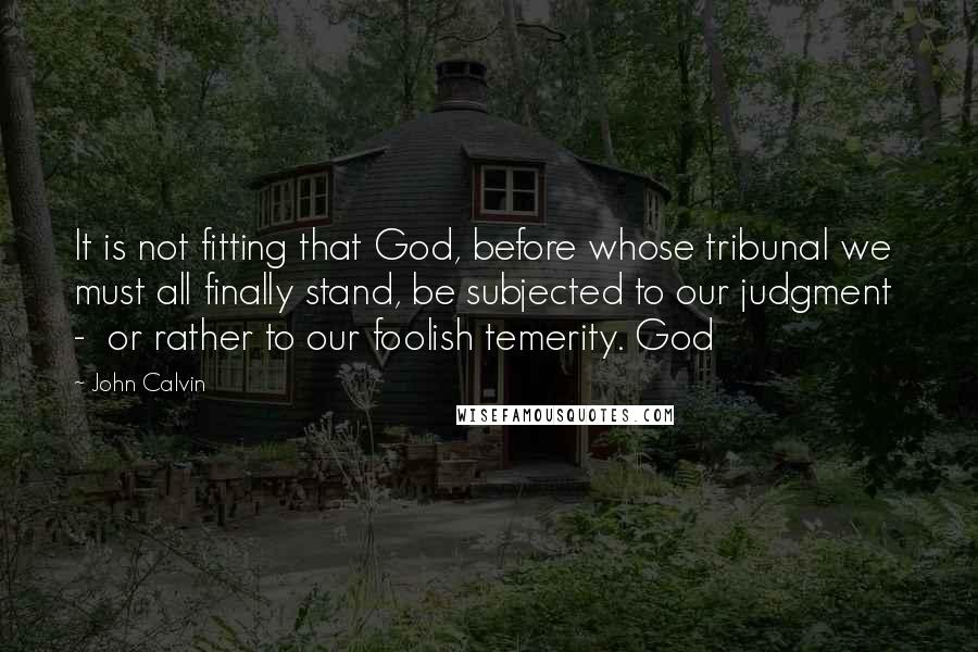 John Calvin Quotes: It is not fitting that God, before whose tribunal we must all finally stand, be subjected to our judgment - or rather to our foolish temerity. God