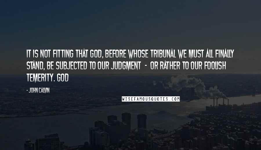 John Calvin Quotes: It is not fitting that God, before whose tribunal we must all finally stand, be subjected to our judgment - or rather to our foolish temerity. God