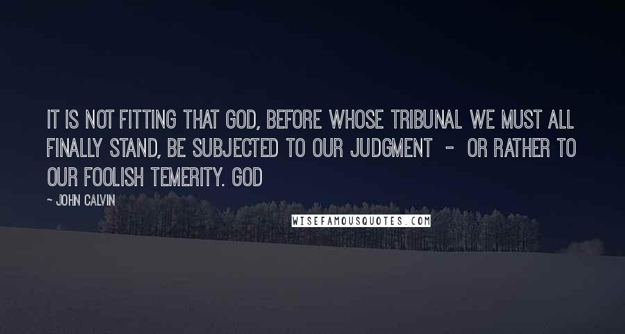 John Calvin Quotes: It is not fitting that God, before whose tribunal we must all finally stand, be subjected to our judgment - or rather to our foolish temerity. God