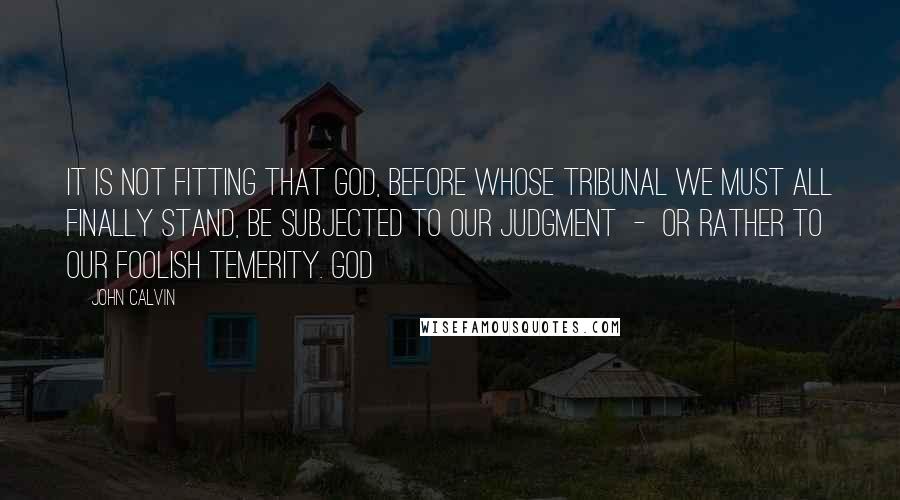 John Calvin Quotes: It is not fitting that God, before whose tribunal we must all finally stand, be subjected to our judgment - or rather to our foolish temerity. God
