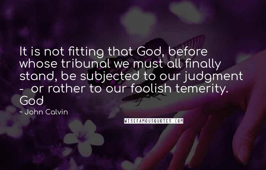 John Calvin Quotes: It is not fitting that God, before whose tribunal we must all finally stand, be subjected to our judgment - or rather to our foolish temerity. God