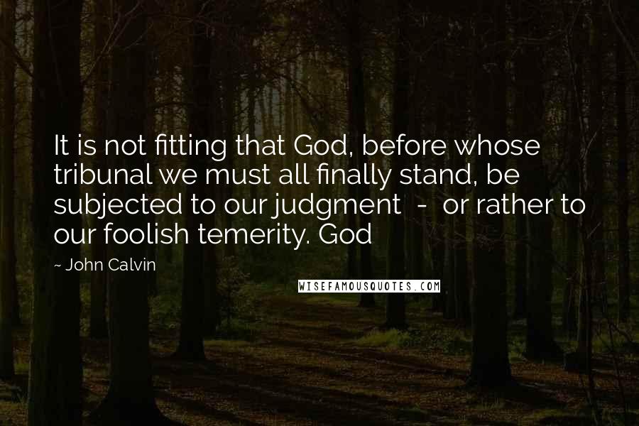 John Calvin Quotes: It is not fitting that God, before whose tribunal we must all finally stand, be subjected to our judgment - or rather to our foolish temerity. God
