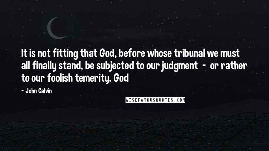 John Calvin Quotes: It is not fitting that God, before whose tribunal we must all finally stand, be subjected to our judgment - or rather to our foolish temerity. God