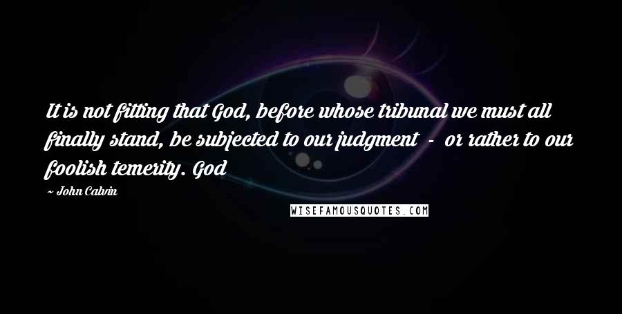 John Calvin Quotes: It is not fitting that God, before whose tribunal we must all finally stand, be subjected to our judgment - or rather to our foolish temerity. God