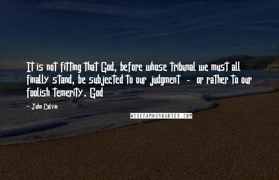 John Calvin Quotes: It is not fitting that God, before whose tribunal we must all finally stand, be subjected to our judgment - or rather to our foolish temerity. God