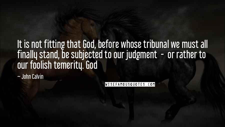 John Calvin Quotes: It is not fitting that God, before whose tribunal we must all finally stand, be subjected to our judgment - or rather to our foolish temerity. God