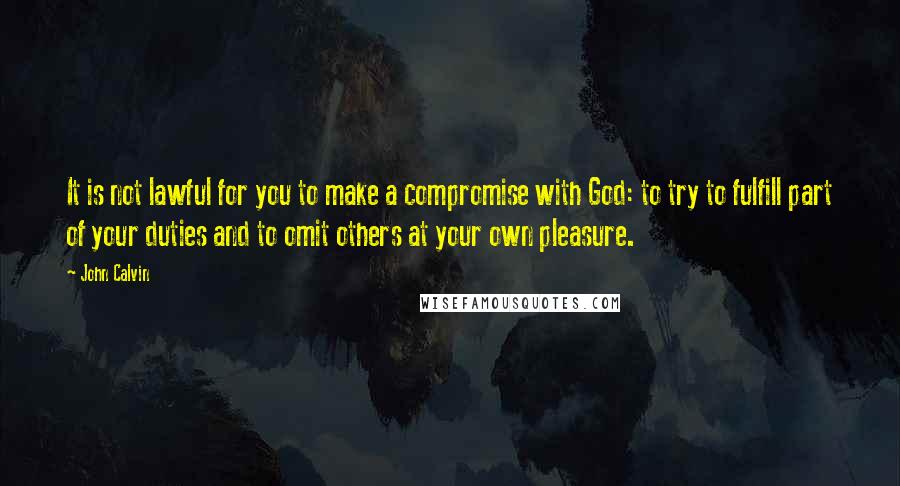 John Calvin Quotes: It is not lawful for you to make a compromise with God: to try to fulfill part of your duties and to omit others at your own pleasure.