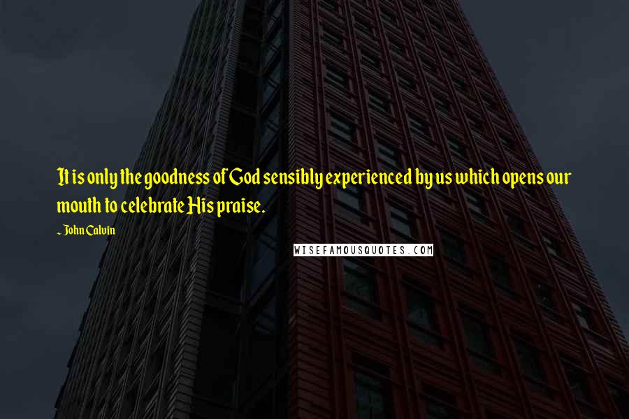 John Calvin Quotes: It is only the goodness of God sensibly experienced by us which opens our mouth to celebrate His praise.