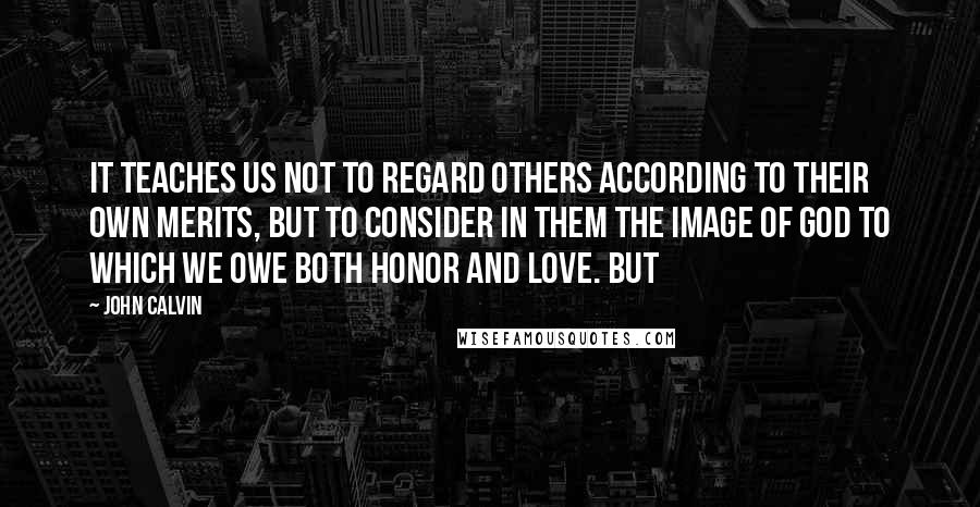 John Calvin Quotes: It teaches us not to regard others according to their own merits, but to consider in them the image of God to which we owe both honor and love. But