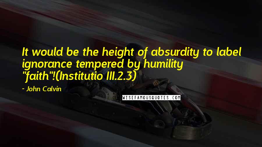 John Calvin Quotes: It would be the height of absurdity to label ignorance tempered by humility "faith"!(Institutio III.2.3)